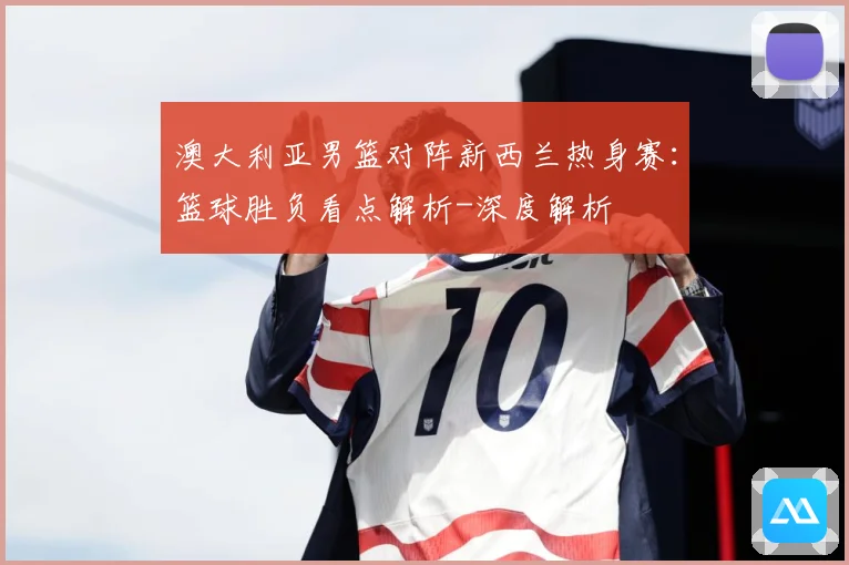 澳大利亚男篮对阵新西兰热身赛：篮球胜负看点解析-深度解析