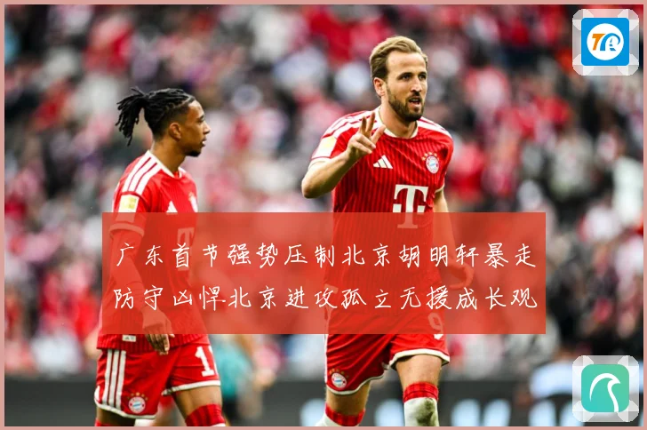 广东首节强势压制北京胡明轩暴走防守凶悍北京进攻孤立无援成长观察-深度解析