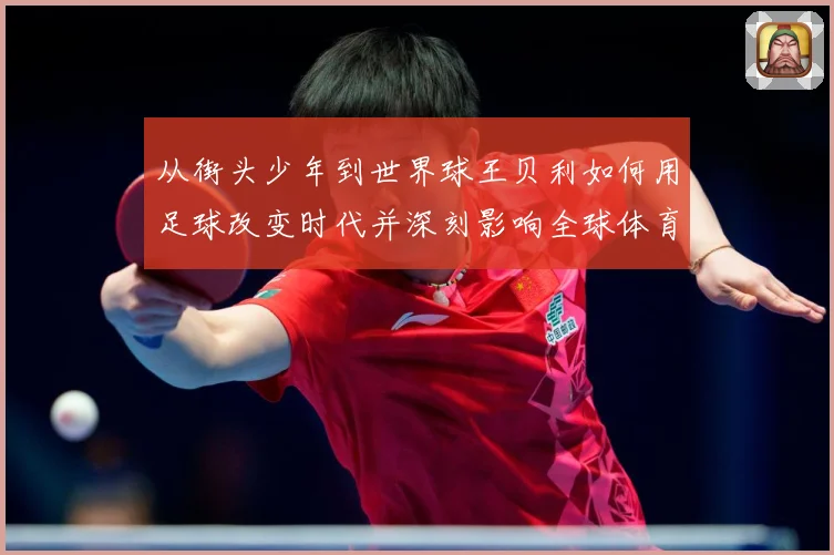 从街头少年到世界球王贝利如何用足球改变时代并深刻影响全球体育发展历程解析-深度解析