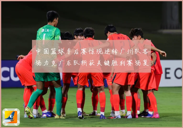 中国篮球季后赛惊现逆转广州队客场力克广东队斩获关键胜利赛场复盘-深度解析