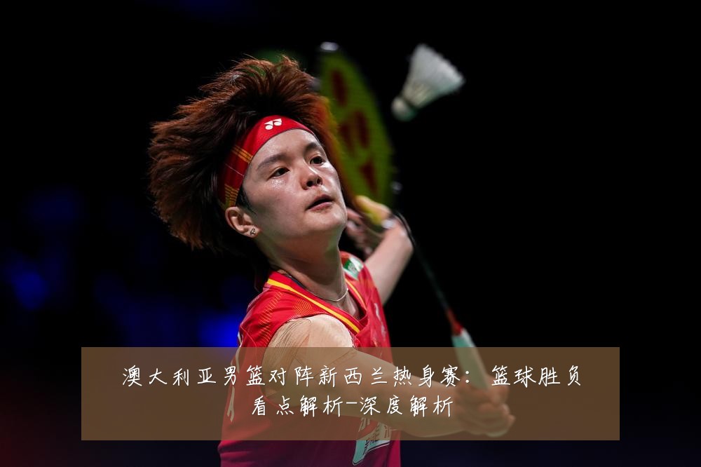澳大利亚男篮对阵新西兰热身赛:篮球胜负看点解析-深度解析